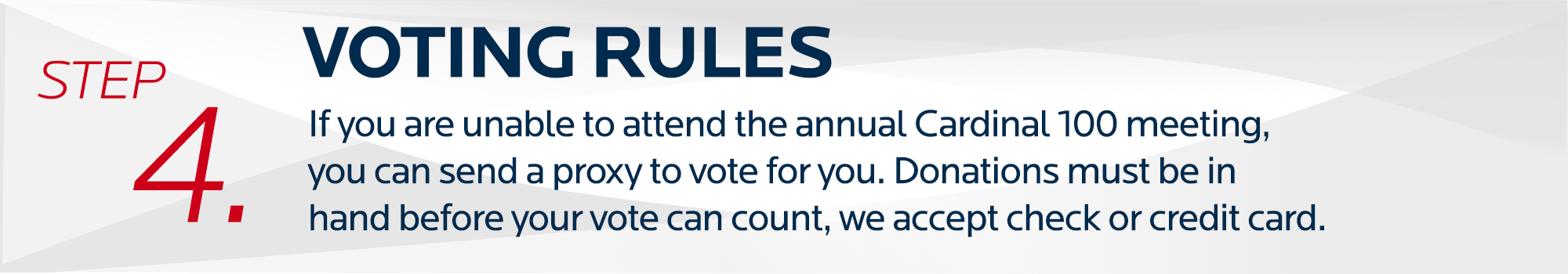 step 4. Voting Rules. If you are unable to attend the annual Cardinal 100 meeting, you can send a proxy to vote for you. Donations must be in hand before your vote can count, we accept check or credit card.